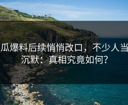 吃瓜爆料后续悄悄改口，不少人当场沉默：真相究竟如何？
