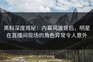 黑料深度揭秘：内幕风波背后，明星在直播间现场的角色异常令人意外