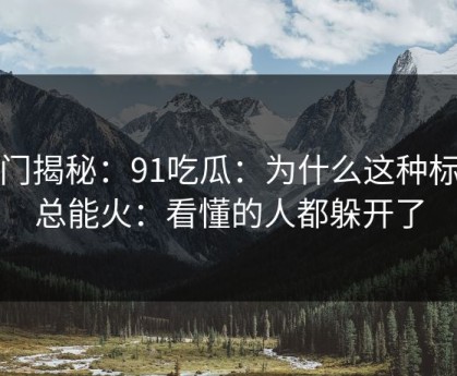冷门揭秘：91吃瓜：为什么这种标题总能火：看懂的人都躲开了