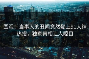 围观！当事人的丑闻竟然登上91大神热搜，独家真相让人瞠目