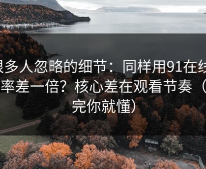 很多人忽略的细节：同样用91在线，效率差一倍？核心差在观看节奏（看完你就懂）