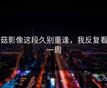 蘑菇影像这段久别重逢，我反复看了一周