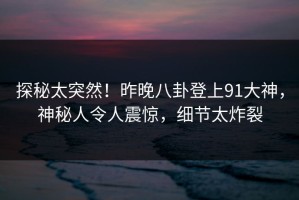 探秘太突然！昨晚八卦登上91大神，神秘人令人震惊，细节太炸裂