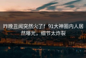昨晚丑闻突然火了！91大神圈内人居然曝光，细节太炸裂