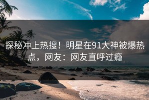 探秘冲上热搜！明星在91大神被爆热点，网友：网友直呼过瘾