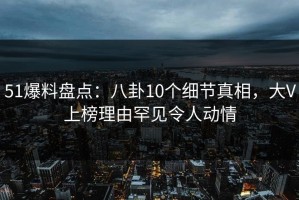 51爆料盘点：八卦10个细节真相，大V上榜理由罕见令人动情