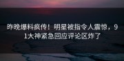 昨晚爆料疯传！明星被指令人震惊，91大神紧急回应评论区炸了