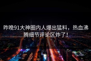 昨晚91大神圈内人爆出猛料，热血沸腾细节评论区炸了！