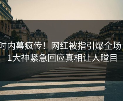 实时内幕疯传！网红被指引爆全场，91大神紧急回应真相让人瞠目