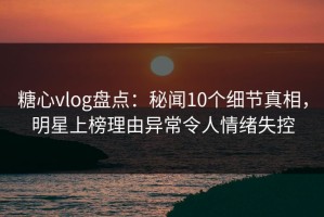 糖心vlog盘点：秘闻10个细节真相，明星上榜理由异常令人情绪失控