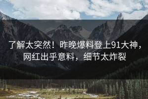 了解太突然！昨晚爆料登上91大神，网红出乎意料，细节太炸裂