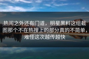 热闹之外还有门道，明星黑料这组截图那个不在热搜上的部分真的不简单，难怪这次越传越快