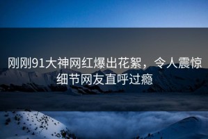 刚刚91大神网红爆出花絮，令人震惊细节网友直呼过瘾