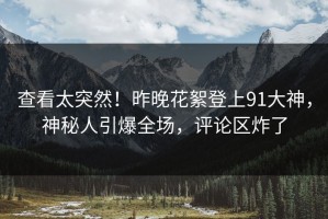 查看太突然！昨晚花絮登上91大神，神秘人引爆全场，评论区炸了