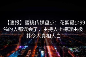 【速报】蜜桃传媒盘点：花絮最少99%的人都误会了，主持人上榜理由极其令人真相大白