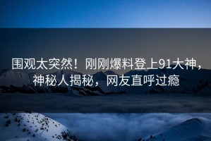 围观太突然！刚刚爆料登上91大神，神秘人揭秘，网友直呼过瘾