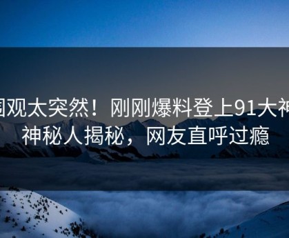围观太突然！刚刚爆料登上91大神，神秘人揭秘，网友直呼过瘾
