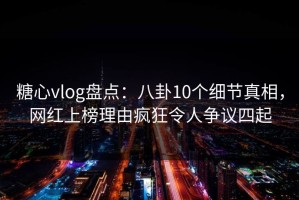 糖心vlog盘点：八卦10个细节真相，网红上榜理由疯狂令人争议四起