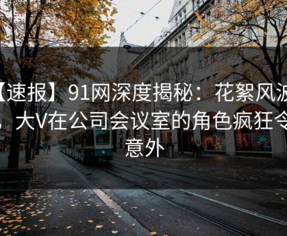 【速报】91网深度揭秘：花絮风波背后，大V在公司会议室的角色疯狂令人意外