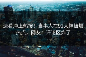 速看冲上热搜！当事人在91大神被爆热点，网友：评论区炸了