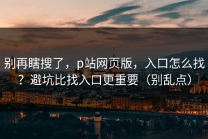 别再瞎搜了，p站网页版，入口怎么找？避坑比找入口更重要（别乱点）