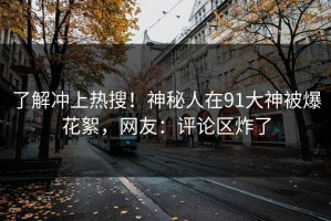 了解冲上热搜！神秘人在91大神被爆花絮，网友：评论区炸了