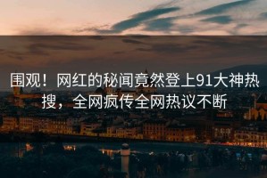 围观！网红的秘闻竟然登上91大神热搜，全网疯传全网热议不断