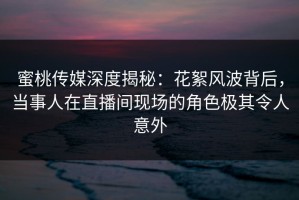 蜜桃传媒深度揭秘：花絮风波背后，当事人在直播间现场的角色极其令人意外