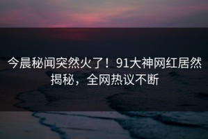 今晨秘闻突然火了！91大神网红居然揭秘，全网热议不断