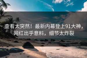查看太突然！最新内幕登上91大神，网红出乎意料，细节太炸裂