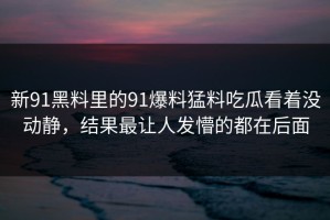 新91黑料里的91爆料猛料吃瓜看着没动静，结果最让人发懵的都在后面