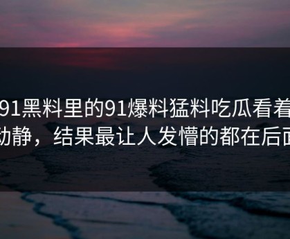新91黑料里的91爆料猛料吃瓜看着没动静，结果最让人发懵的都在后面