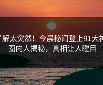 了解太突然！今晨秘闻登上91大神，圈内人揭秘，真相让人瞠目