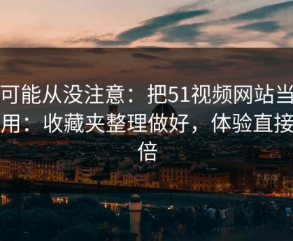 你可能从没注意：把51视频网站当工具用：收藏夹整理做好，体验直接翻倍