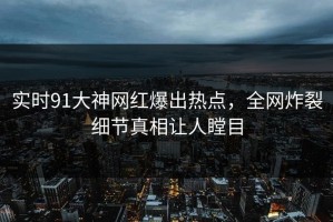 实时91大神网红爆出热点，全网炸裂细节真相让人瞠目