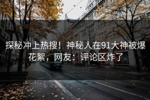 探秘冲上热搜！神秘人在91大神被爆花絮，网友：评论区炸了