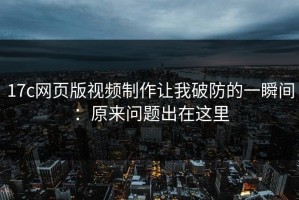 17c网页版视频制作让我破防的一瞬间：原来问题出在这里