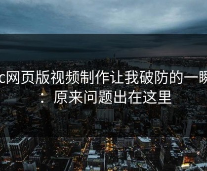 17c网页版视频制作让我破防的一瞬间：原来问题出在这里