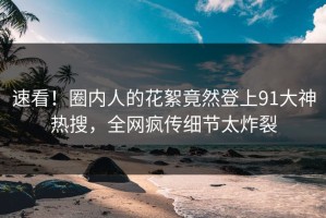 速看！圈内人的花絮竟然登上91大神热搜，全网疯传细节太炸裂