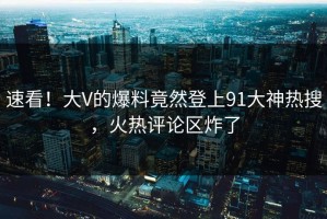 速看！大V的爆料竟然登上91大神热搜，火热评论区炸了