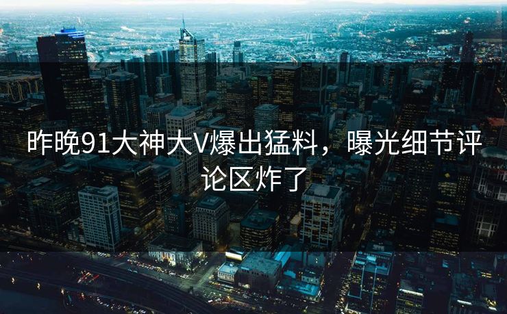 昨晚91大神大V爆出猛料，曝光细节评论区炸了