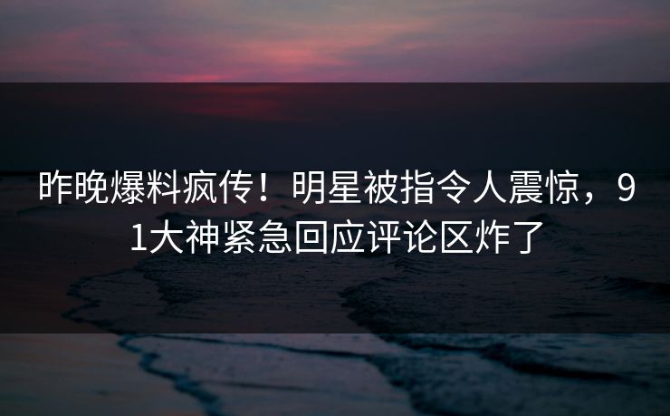 昨晚爆料疯传！明星被指令人震惊，91大神紧急回应评论区炸了