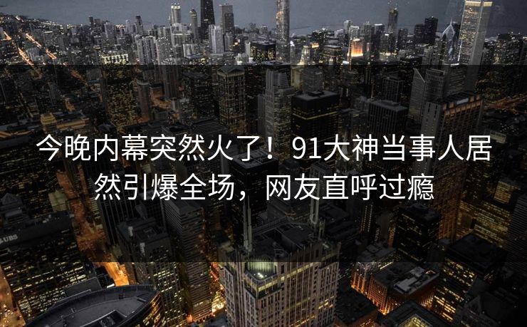 今晚内幕突然火了！91大神当事人居然引爆全场，网友直呼过瘾
