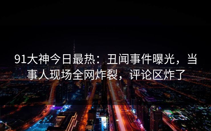 91大神今日最热：丑闻事件曝光，当事人现场全网炸裂，评论区炸了