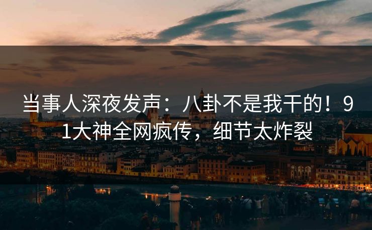 当事人深夜发声：八卦不是我干的！91大神全网疯传，细节太炸裂