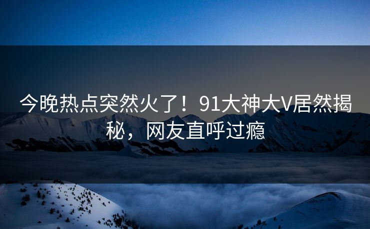 今晚热点突然火了！91大神大V居然揭秘，网友直呼过瘾