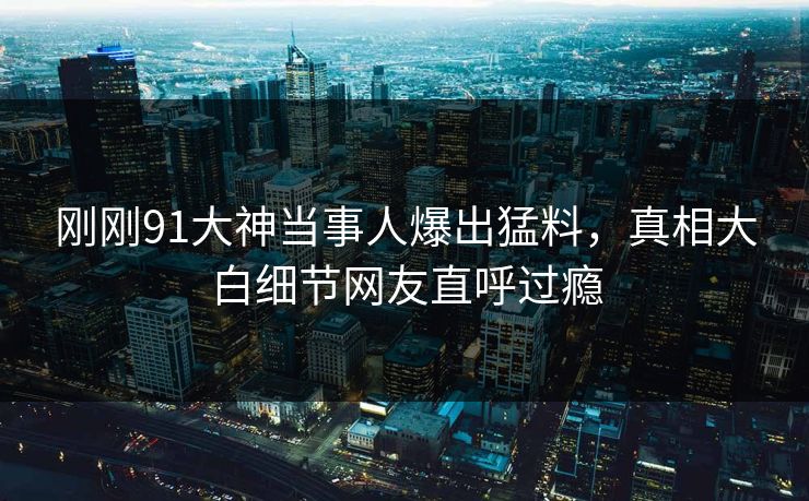 刚刚91大神当事人爆出猛料，真相大白细节网友直呼过瘾