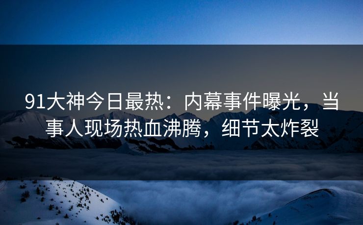 91大神今日最热：内幕事件曝光，当事人现场热血沸腾，细节太炸裂