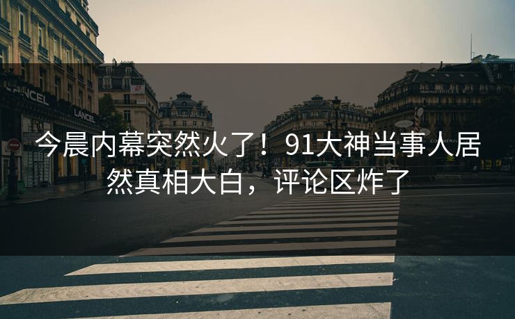 今晨内幕突然火了！91大神当事人居然真相大白，评论区炸了
