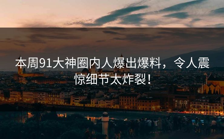 本周91大神圈内人爆出爆料，令人震惊细节太炸裂！